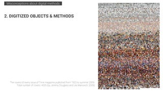The covers of every issue of Time magazine published from 1923 to summer 2009.
Total number of covers: 4535 (by Jeremy Douglass and Lev Manovich, 2009)
2. DIGITIZED OBJECTS & METHODS
Misconceptions about digital methods .
 
