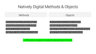Natively Digital Methods & Objects
Methods
Machine learning, Artiﬁcial Intelligence
Ranking & Recommendation systems
Trends & most relevant topics
Graph APIs, crawling, indexing, scraping
Objects
Like-Share buttons & related metadata
Hashtags & Hashtag Engagement
Uniform Resource Locators (URLs) & ID attributes
Public & Suspicious user name accounts
→ Placed in a given context and period of time.
 