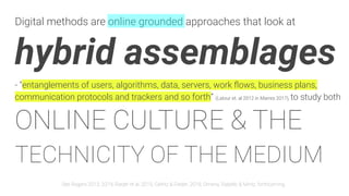 Digital methods are online grounded approaches that look at
hybrid assemblages
- “entanglements of users, algorithms, data, servers, work ﬂows, business plans,
communication protocols and trackers and so forth” (Latour et. al 2012 in Marres 2017), to study both
ONLINE CULTURE & THE
TECHNICITY OF THE MEDIUM
See Rogers 2013, 2019; Rieder et al. 2015; Gerlitz & Rieder, 2018; Omena, Rabello & Mintz, forthcoming
 