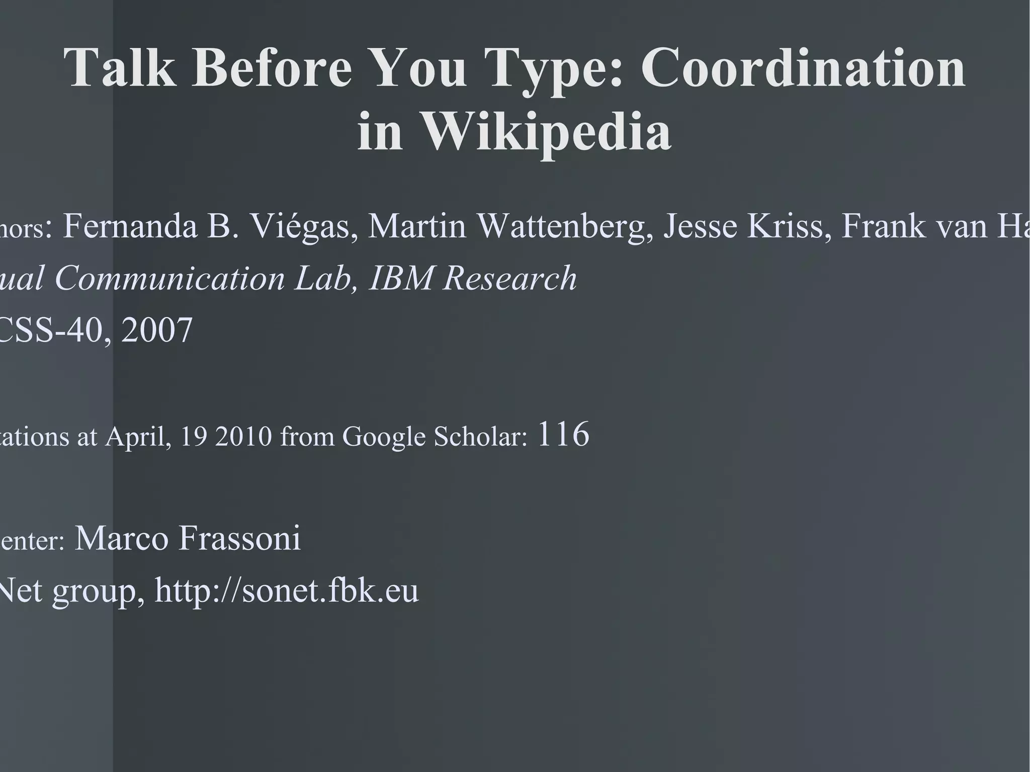 Talk Before You Type: Coordination in Wikipedia Authors : Fernanda B. Viégas, Martin Wattenberg, Jesse Kriss, Frank van Ham Visual Communication Lab, IBM Research HICSS-40, 2007 # citations at April, 19 2010 from Google Scholar:  116 Presenter:  Marco Frassoni SoNet group, http://sonet.fbk.eu 