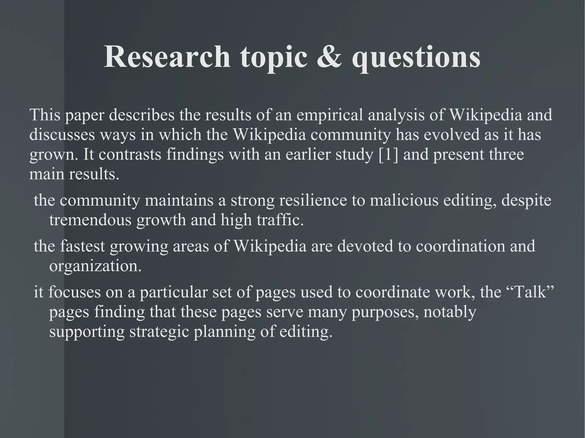 Research topic & questions This paper describes the results of an empirical analysis of Wikipedia and discusses ways in which the Wikipedia community has evolved as it has grown. It contrasts findings with an earlier study [1] and present three main results. the community maintains a strong resilience to malicious editing, despite tremendous growth and high traffic.  