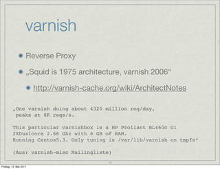 varnish
                    Reverse Proxy

                    „Squid is 1975 architecture, varnish 2006“

                        http://varnish-cache.org/wiki/ArchitectNotes

         „One varnish doing about 4320 million req/day,
          peaks at 8K reqs/s.

         This particular varnishbox is a HP Proliant BL460c G1
         2XDualcore 2.66 Ghz with 6 GB of RAM.
         Running Centos5.3. Only tuning is /var/lib/varnish on tmpfs“

         (Aus: varnish-misc Mailingliste)
                                             12
Freitag, 13. Mai 2011
 