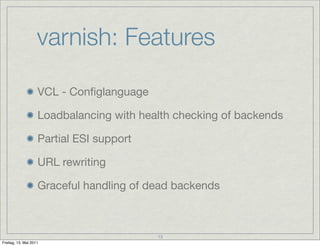 varnish: Features

                    VCL - Conﬁglanguage

                    Loadbalancing with health checking of backends

                    Partial ESI support

                    URL rewriting

                    Graceful handling of dead backends



                                          13
Freitag, 13. Mai 2011
 