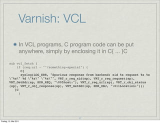Varnish: VCL
                    In VCL programs, C program code can be put
                    anywhere, simply by enclosing it in C{ ... }C

         sub vcl_fetch {
             if (req.url ~ "^/something-special") {
                C{
         ! ! syslog(LOG_ERR, "Spurious response from backend: xid %s request %s %s
         "%s" %d "%s" "%s"", VRT_r_req_xid(sp), VRT_r_req_request(sp),
         VRT_GetHdr(sp, HDR_REQ, "005host:"), VRT_r_req_url(sp), VRT_r_obj_status
         (sp), VRT_r_obj_response(sp), VRT_GetHdr(sp, HDR_OBJ, "011Location:"));
         ! }C
              }




                                             17
Freitag, 13. Mai 2011
 
