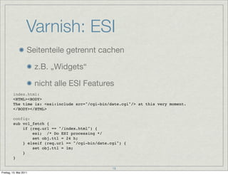 Varnish: ESI
                    Seitenteile getrennt cachen

                        z.B. „Widgets“

                        nicht alle ESI Features
         index.html:
         <HTML><BODY>
         The time is: <esi:include src="/cgi-bin/date.cgi"/> at this very moment.
         </BODY></HTML>

         config:
         sub vcl_fetch {
             if (req.url == "/index.html") {
                 esi; /* Do ESI processing */
                 set obj.ttl = 24 h;
             } elseif (req.url == "/cgi-bin/date.cgi") {
                 set obj.ttl = 1m;
             }
         }

                                                  18
Freitag, 13. Mai 2011
 