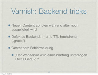 Varnish: Backend tricks
                    Neuen Content abholen während alter noch
                    ausgeliefert wird

                    Defektes Backend: Interne TTL hochdrehen
                    („grace“)

                    Gestaltbare Fehlermeldung

                        „Der Webserver wird einer Wartung unterzogen.
                        Etwas Geduld.“


                                            20
Freitag, 13. Mai 2011
 