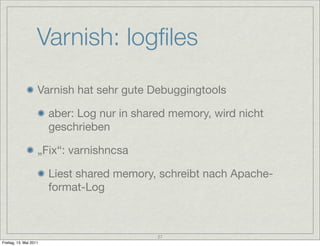 Varnish: logﬁles
                    Varnish hat sehr gute Debuggingtools

                        aber: Log nur in shared memory, wird nicht
                        geschrieben

                    „Fix“: varnishncsa

                        Liest shared memory, schreibt nach Apache-
                        format-Log



                                             27
Freitag, 13. Mai 2011
 