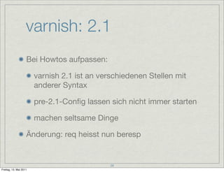 varnish: 2.1
                    Bei Howtos aufpassen:

                        varnish 2.1 ist an verschiedenen Stellen mit
                        anderer Syntax

                        pre-2.1-Conﬁg lassen sich nicht immer starten

                        machen seltsame Dinge

                    Änderung: req heisst nun beresp


                                              28
Freitag, 13. Mai 2011
 