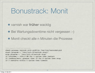 Bonustrack: Monit
                    varnish war früher wacklig

                    Bei Wartungsdowntime nicht vergessen :-)

                    Monit checkt alle n Minuten die Prozesse

         /etc/monit/conf.d/varnish
         check process varnish with pidfile /var/run/varnishd.pid
         start program = "/etc/init.d/varnish start"
         stop program = "/etc/init.d/varnish stop"
         if totalmem > 1024.0 MB for 5 cycles then restart
         if loadavg(5min) greater than 10 for 8 cycles then stop
         if 3 restarts within 5 cycles then timeout




                                                  31
Freitag, 13. Mai 2011
 