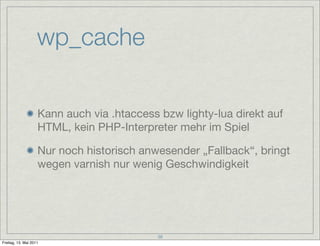 wp_cache

                    Kann auch via .htaccess bzw lighty-lua direkt auf
                    HTML, kein PHP-Interpreter mehr im Spiel

                    Nur noch historisch anwesender „Fallback“, bringt
                    wegen varnish nur wenig Geschwindigkeit




                                            38
Freitag, 13. Mai 2011
 