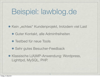 Beispiel: lawblog.de
                    Kein „echtes“ Kundenprojekt, trotzdem viel Last

                        Guter Kontakt, alle Adminfreiheiten

                        Testbed für neue Tools

                        Sehr gutes Besucher-Feedback

                    Klassische L(A)MP-Anwendung: Wordpress,
                    Lighttpd, MySQL, PHP.


                                              5
Freitag, 13. Mai 2011
 