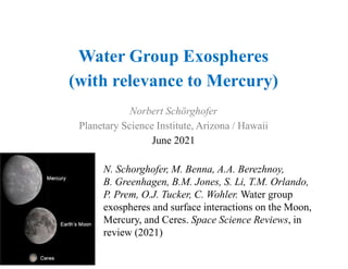 Water Group Exospheres
(with relevance to Mercury)
Norbert Schörghofer
Planetary Science Institute, Arizona / Hawaii
June 2021
N. Schorghofer, M. Benna, A.A. Berezhnoy,
B. Greenhagen, B.M. Jones, S. Li, T.M. Orlando,
P. Prem, O.J. Tucker, C. Wohler. Water group
exospheres and surface interactions on the Moon,
Mercury, and Ceres. Space Science Reviews, in
review (2021)
 
