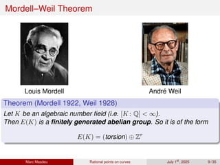Mordell–Weil Theorem
Louis Mordell André Weil
Theorem (Mordell 1922, Weil 1928)
Let K be an algebraic number field (i.e. [K : Q]  ∞).
Then E(K) is a finitely generated abelian group. So it is of the form
E(K) = (torsion) ⊕ Zr
Marc Masdeu Rational points on curves July 1st
, 2025 9 / 35
 