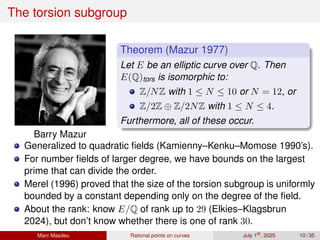 The torsion subgroup
Barry Mazur
Theorem (Mazur 1977)
Let E be an elliptic curve over Q. Then
E(Q)tors is isomorphic to:
Z/NZ with 1 ≤ N ≤ 10 or N = 12, or
Z/2Z ⊕ Z/2NZ with 1 ≤ N ≤ 4.
Furthermore, all of these occur.
Generalized to quadratic fields (Kamienny–Kenku–Momose 1990’s).
For number fields of larger degree, we have bounds on the largest
prime that can divide the order.
Merel (1996) proved that the size of the torsion subgroup is uniformly
bounded by a constant depending only on the degree of the field.
About the rank: know E/Q of rank up to 29 (Elkies–Klagsbrun
2024), but don’t know whether there is one of rank 30.
Marc Masdeu Rational points on curves July 1st
, 2025 10 / 35
 