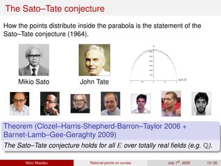 The Sato–Tate conjecture
How the points distribute inside the parabola is the statement of the
Sato–Tate conjecture (1964).
Mikio Sato John Tate -1 -0.5 0 0.5 1
ap/2 p
500
1000
1500
2000
2500
3000
n
Theorem (Clozel–Harris-Shepherd-Barron–Taylor 2006 +
Barnet-Lamb–Gee-Geraghty 2009)
The Sato–Tate conjecture holds for all E over totally real fields (e.g. Q).
Marc Masdeu Rational points on curves July 1st
, 2025 13 / 35
 