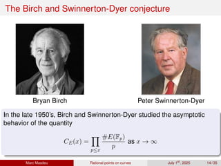 The Birch and Swinnerton-Dyer conjecture
Bryan Birch Peter Swinnerton-Dyer
In the late 1950’s, Birch and Swinnerton-Dyer studied the asymptotic
behavior of the quantity
CE(x) =
Y
p≤x
#E(Fp)
p
as x → ∞
Marc Masdeu Rational points on curves July 1st
, 2025 14 / 35
 