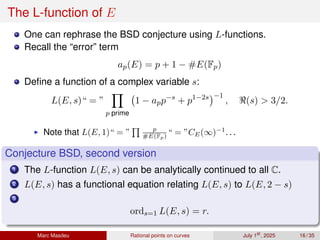 The L-function of E
One can rephrase the BSD conjecture using L-functions.
Recall the “error” term
ap(E) = p + 1 − #E(Fp)
Define a function of a complex variable s:
L(E, s)“ = ”
Y
p prime
1 − app−s
+ p1−2s
−1
, ℜ(s)  3/2.
▶ Note that L(E, 1)“ = ”
Q p
#E(Fp) “ = ”CE(∞)−1
. . .
Conjecture BSD, second version
1 The L-function L(E, s) can be analytically continued to all C.
2 L(E, s) has a functional equation relating L(E, s) to L(E, 2 − s)
3
ords=1 L(E, s) = r.
Marc Masdeu Rational points on curves July 1st
, 2025 16 / 35
 
