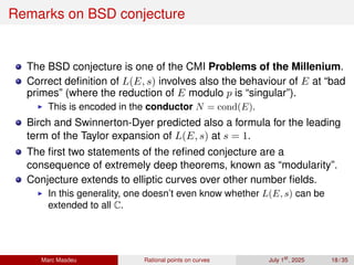 Remarks on BSD conjecture
The BSD conjecture is one of the CMI Problems of the Millenium.
Correct definition of L(E, s) involves also the behaviour of E at “bad
primes” (where the reduction of E modulo p is “singular”).
▶ This is encoded in the conductor N = cond(E).
Birch and Swinnerton-Dyer predicted also a formula for the leading
term of the Taylor expansion of L(E, s) at s = 1.
The first two statements of the refined conjecture are a
consequence of extremely deep theorems, known as “modularity”.
Conjecture extends to elliptic curves over other number fields.
▶ In this generality, one doesn’t even know whether L(E, s) can be
extended to all C.
Marc Masdeu Rational points on curves July 1st
, 2025 18 / 35
 