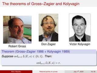 The theorems of Gross–Zagier and Kolyvagin
Robert Gross
Don Zagier Victor Kolyvagin
Theorem (Gross–Zagier 1986 + Kolyvagin 1989)
Suppose ords=1 L(E, s) ∈ {0, 1}. Then:
ords=1 L(E, s) = r.
Marc Masdeu Rational points on curves July 1st
, 2025 19 / 35
 