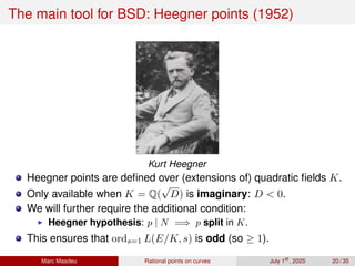 The main tool for BSD: Heegner points (1952)
Kurt Heegner
Heegner points are defined over (extensions of) quadratic fields K.
Only available when K = Q(
√
D) is imaginary: D  0.
We will further require the additional condition:
▶ Heegner hypothesis: p | N =⇒ p split in K.
This ensures that ords=1 L(E/K, s) is odd (so ≥ 1).
Marc Masdeu Rational points on curves July 1st
, 2025 20 / 35
 