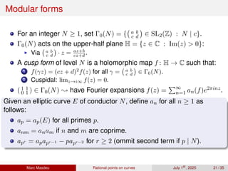 Modular forms
For an integer N ≥ 1, set Γ0(N) = { a b
c d

∈ SL2(Z) : N | c}.
Γ0(N) acts on the upper-half plane H = {z ∈ C : Im(z)  0}:
▶ Via a b
c d

· z = az+b
cz+d .
A cusp form of level N is a holomorphic map f : H → C such that:
1 f(γz) = (cz + d)2
f(z) for all γ = a b
c d

∈ Γ0(N).
2 Cuspidal: limz→i∞ f(z) = 0.
( 1 1
0 1 ) ∈ Γ0(N) ; have Fourier expansions f(z) =
P∞
n=1 an(f)e2πinz.
Given an elliptic curve E of conductor N, define an for all n ≥ 1 as
follows:
ap = ap(E) for all primes p.
anm = anam if n and m are coprime.
apr = apapr−1 − papr−2 for r ≥ 2 (ommit second term if p | N).
Marc Masdeu Rational points on curves July 1st
, 2025 21 / 35
 