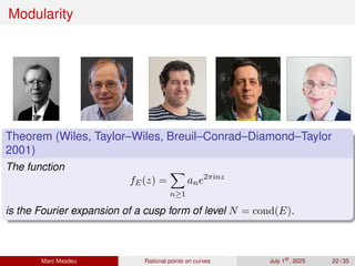 Modularity
Theorem (Wiles, Taylor–Wiles, Breuil–Conrad–Diamond–Taylor
2001)
The function
fE(z) =
X
n≥1
ane2πinz
is the Fourier expansion of a cusp form of level N = cond(E).
Marc Masdeu Rational points on curves July 1st
, 2025 22 / 35
 