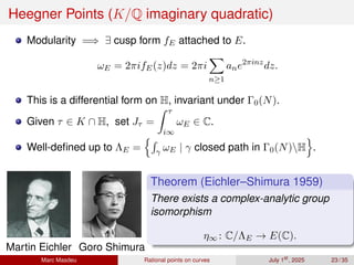 Heegner Points (K/Q imaginary quadratic)
Modularity =⇒ ∃ cusp form fE attached to E.
ωE = 2πifE(z)dz = 2πi
X
n≥1
ane2πinz
dz.
This is a differential form on H, invariant under Γ0(N).
Given τ ∈ K ∩ H, set Jτ =
Z τ
i∞
ωE ∈ C.
Well-defined up to ΛE =
nR
γ ωE | γ closed path in Γ0(N)H
o
.
Martin Eichler Goro Shimura
Theorem (Eichler–Shimura 1959)
There exists a complex-analytic group
isomorphism
η∞ : C/ΛE → E(C).
Marc Masdeu Rational points on curves July 1st
, 2025 23 / 35
 