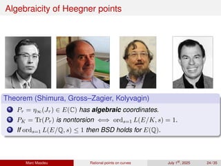 Algebraicity of Heegner points
Theorem (Shimura, Gross–Zagier, Kolyvagin)
1 Pτ = η∞(Jτ ) ∈ E(C) has algebraic coordinates.
2 PK = Tr(Pτ ) is nontorsion ⇐⇒ ords=1 L(E/K, s) = 1.
3 If ords=1 L(E/Q, s) ≤ 1 then BSD holds for E(Q).
Marc Masdeu Rational points on curves July 1st
, 2025 24 / 35
 