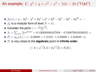 An example: E : y2
+ y = x3
− x2
− 10x − 20 (“11a1”)
fE(z) = q − 2q2 − q3 + 2q4 + q5 + 2q6 − 2q7 − 2q9 − 2q10 + · · ·
fE is a modular form of level N = 11.
Consider the point τ = −3+
√
−2
11 .
Jτ =
P
n≥1
an
n e2πinτ ∼ 0.126920930427956 − 0.536079610338652 · i.
Pτ = η∞(Jτ ) ∼ (−3.00000 + 1.41421 · i, 3.00000 + 4.242640 · i).
Pτ is very close to the algebraic point of infinite order
(−3 +
√
−2, 3 + 3
√
−2) ∈ E(K).
Marc Masdeu Rational points on curves July 1st
, 2025 25 / 35
 