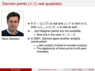 Darmon points (K/Q real quadratic)
Henri Darmon
If K = Q(
√
D) is real and p ∥ N is inert in K,
then ords=1 L(E/K, s) is odd as well. . .
. . . but Heegner points are not available.
▶ Note that in this case, K ∩ H = ∅!
In 2001, Darmon gave another analytic
construction:
▶ p-adic analytic (instead of complex analytic).
▶ The algebraicity of these points is still open
nowadays.
Marc Masdeu Rational points on curves July 1st
, 2025 26 / 35
 
