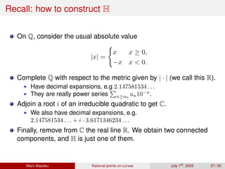 Recall: how to construct H
On Q, consider the usual absolute value
|x| =
(
x x ≥ 0,
−x x  0.
Complete Q with respect to the metric given by | · | (we call this R).
▶ Have decimal expansions, e.g 2.147581534 . . .
▶ They are really power series
P
n≥n0
an10−n
.
Adjoin a root i of an irreducible quadratic to get C.
▶ We also have decimal expansions, e.g.
2.147581534 . . . + i · 3.6171346234 . . .
Finally, remove from C the real line R. We obtain two connected
components, and H is just one of them.
Marc Masdeu Rational points on curves July 1st
, 2025 27 / 35
 