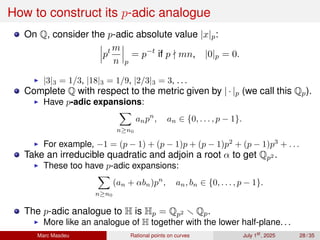 How to construct its p-adic analogue
On Q, consider the p-adic absolute value |x|p:
pt m
n p
= p−t
if p ∤ mn, |0|p = 0.
▶ |3|3 = 1/3, |18|3 = 1/9, |2/3|3 = 3, . . .
Complete Q with respect to the metric given by | · |p (we call this Qp).
▶ Have p-adic expansions:
X
n≥n0
anpn
, an ∈ {0, . . . , p − 1}.
▶ For example, −1 = (p − 1) + (p − 1)p + (p − 1)p2
+ (p − 1)p3
+ . . .
Take an irreducible quadratic and adjoin a root α to get Qp2 .
▶ These too have p-adic expansions:
X
n≥n0
(an + αbn)pn
, an, bn ∈ {0, . . . , p − 1}.
The p-adic analogue to H is Hp = Qp2 ∖ Qp.
▶ More like an analogue of H together with the lower half-plane. . .
Marc Masdeu Rational points on curves July 1st
, 2025 28 / 35
 