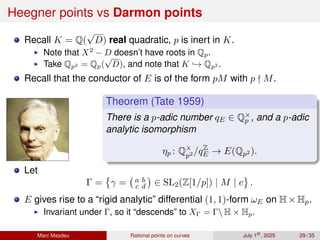 Heegner points vs Darmon points
Recall K = Q(
√
D) real quadratic, p is inert in K.
▶ Note that X2
− D doesn’t have roots in Qp.
▶ Take Qp2 = Qp(
√
D), and note that K ,→ Qp2 .
Recall that the conductor of E is of the form pM with p ∤ M.
Theorem (Tate 1959)
There is a p-adic number qE ∈ Q×
p , and a p-adic
analytic isomorphism
ηp : Q×
p2 /qZ
E → E(Qp2 ).
Let
Γ =

γ = a b
c d

∈ SL2(Z[1/p]) | M | c .
E gives rise to a “rigid analytic” differential (1, 1)-form ωE on H × Hp.
▶ Invariant under Γ, so it “descends” to XΓ = Γ H × Hp.
Marc Masdeu Rational points on curves July 1st
, 2025 29 / 35
 