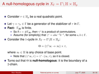 A null-homologous cycle in XΓ = Γ H × Hp
Consider τ ∈ Hp be a real quadratic point.
Let γ = γτ ∈ Γ be a generator of the stabilizer of τ in Γ.
Fact: Γab is finite.
▶ So if e = #Γab, then γe
is a product of commutators.
▶ Assume (for simplicity) that γe
= aba−1
b−1
, for some a, b ∈ Γ.
Consider the 1-cycle in XΓ = ΓH × Hp:
Θ = (γe
∞ → ∞) × τ,
where ∞ ∈ H is any choice of base point.
▶ Note that (γe
∞, τ) = γe
· (∞, τ), so it is closed.
Turns out that Θ is null-homologous: it is the boundary of a
2-chain.
Marc Masdeu Rational points on curves July 1st
, 2025 30 / 35
 