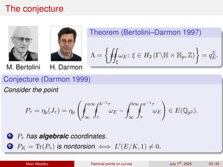 The conjecture
M. Bertolini H. Darmon
Theorem (Bertolini–Darmon 1997)
Λ =

×
Z
×
Z
ξ
ωE : ξ ∈ H2 (ΓH × Hp, Z)

= qZ
E.
Conjecture (Darmon 1999)
Consider the point
Pτ = ηp(Jτ ) = ηp ×
Z a∞
∞
×
Z b−1τ
τ
ωE − ×
Z b∞
∞
×
Z a−1τ
τ
ωE
!
∈ E(Qp2 ).
1 Pτ has algebraic coordinates.
2 PK = Tr(Pτ ) is nontorsion ⇐⇒ L′(E/K, 1) ̸= 0.
Marc Masdeu Rational points on curves July 1st
, 2025 33 / 35
 