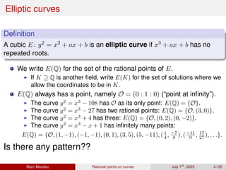 Elliptic curves
Definition
A cubic E : y2 = x3 + ax + b is an elliptic curve if x3 + ax + b has no
repeated roots.
We write E(Q) for the set of the rational points of E.
▶ If K ⊇ Q is another field, write E(K) for the set of solutions where we
allow the coordinates to be in K.
E(Q) always has a point, namely O = (0 : 1 : 0) (“point at infinity”).
▶ The curve y2
= x3
− 108 has O as its only point: E(Q) = {O}.
▶ The curve y2
= x3
− 27 has two rational points: E(Q) = {O, (3, 0)}.
▶ The curve y2
= x3
+ 4 has three: E(Q) = {O, (0, 2), (0, −2)}.
▶ The curve y2
= x3
− x + 1 has infinitely many points:
E(Q) = {O, (1, −1), (−1, −1), (0, 1), (3, 5), (5, −11), (1
4 , −7
8 ), (−11
9 , 17
27 ), . . .}.
Is there any pattern??
Marc Masdeu Rational points on curves July 1st
, 2025 4 / 35
 