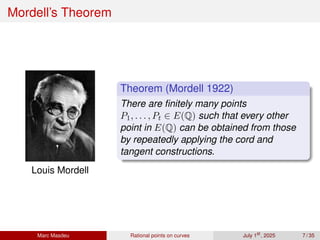 Mordell’s Theorem
Louis Mordell
Theorem (Mordell 1922)
There are finitely many points
P1, . . . , Pt ∈ E(Q) such that every other
point in E(Q) can be obtained from those
by repeatedly applying the cord and
tangent constructions.
Marc Masdeu Rational points on curves July 1st
, 2025 7 / 35
 
