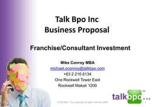 Talk Bpo Inc
    Business Proposal

Franchise/Consultant Investment

           Mike Conroy MBA
      michael.oconroy@talkbpo.com
             +63 2 216 6134
        One Rockwell Tower East
          Rockwell Makati 1200



         © Talk Bpo ™ Inc. Copyright all rights reserved, 2009   1
 