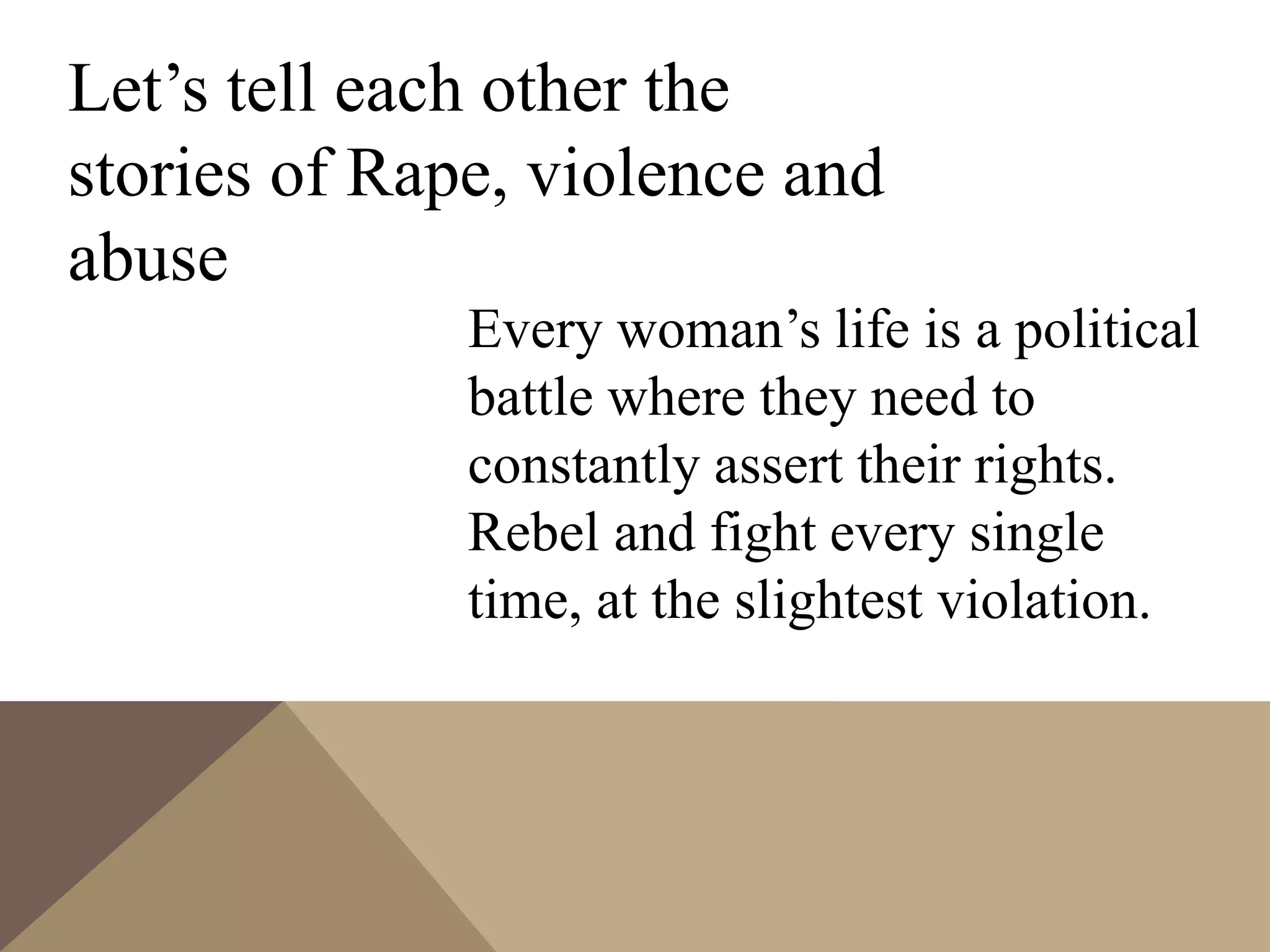 Let’s tell each other the
stories of Rape, violence and
abuse
Every woman’s life is a political
battle where they need to
constantly assert their rights.
Rebel and fight every single
time, at the slightest violation.
 