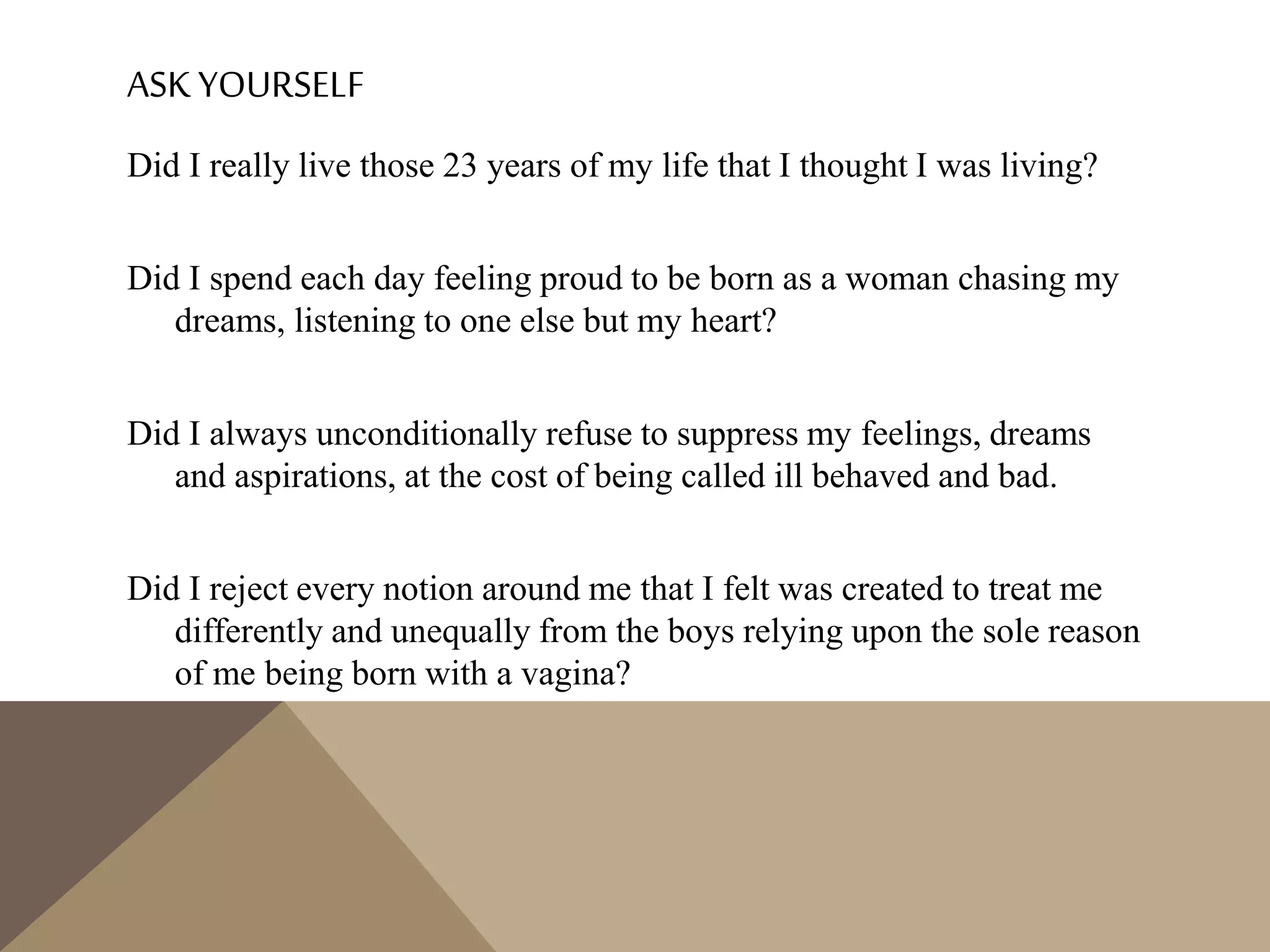 ASK YOURSELF
Did I really live those 23 years of my life that I thought I was living?
Did I spend each day feeling proud to be born as a woman chasing my
dreams, listening to one else but my heart?
Did I always unconditionally refuse to suppress my feelings, dreams
and aspirations, at the cost of being called ill behaved and bad.
Did I reject every notion around me that I felt was created to treat me
differently and unequally from the boys relying upon the sole reason
of me being born with a vagina?
 