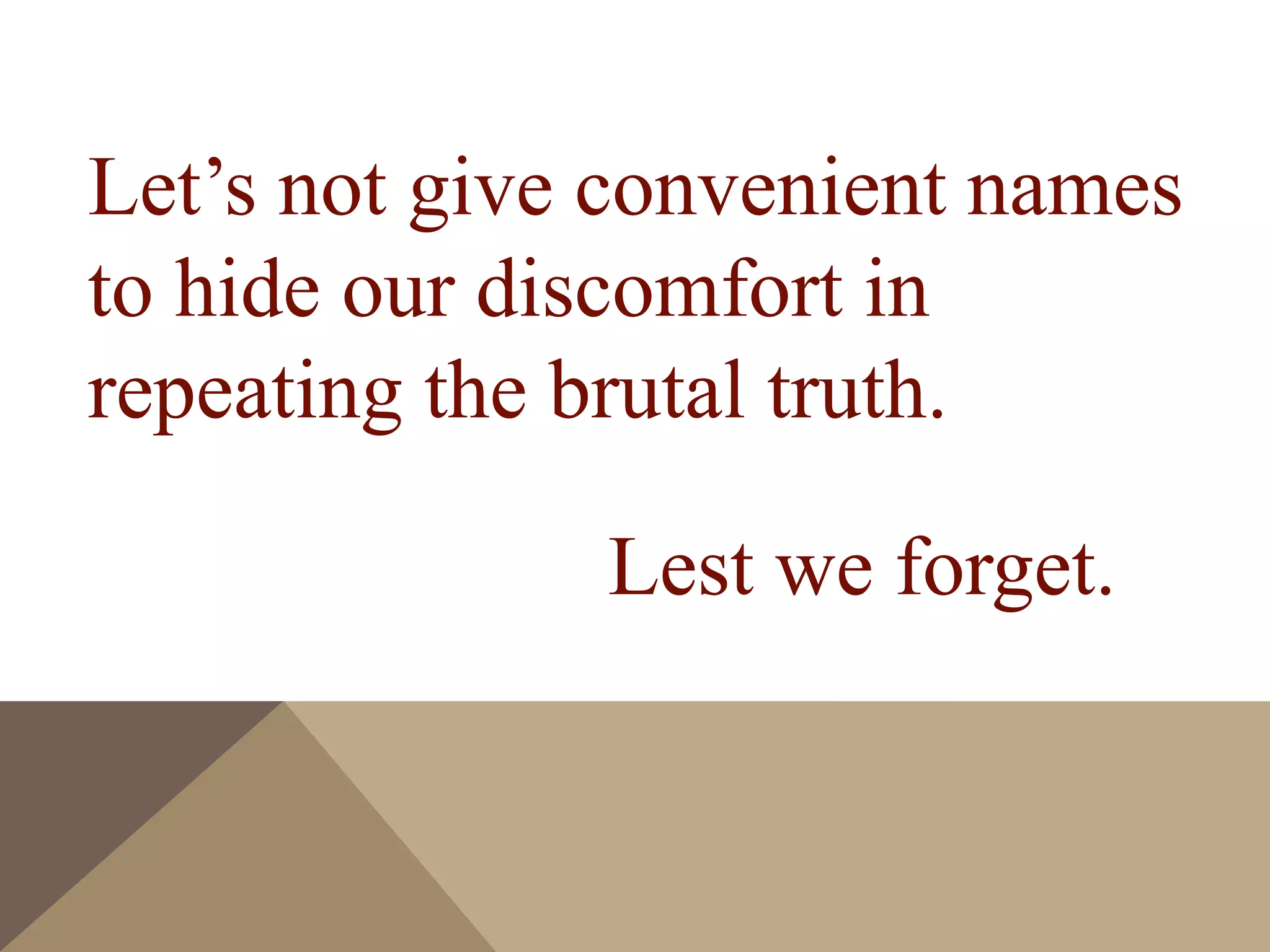 Let’s not give convenient names
to hide our discomfort in
repeating the brutal truth.
Lest we forget.
 