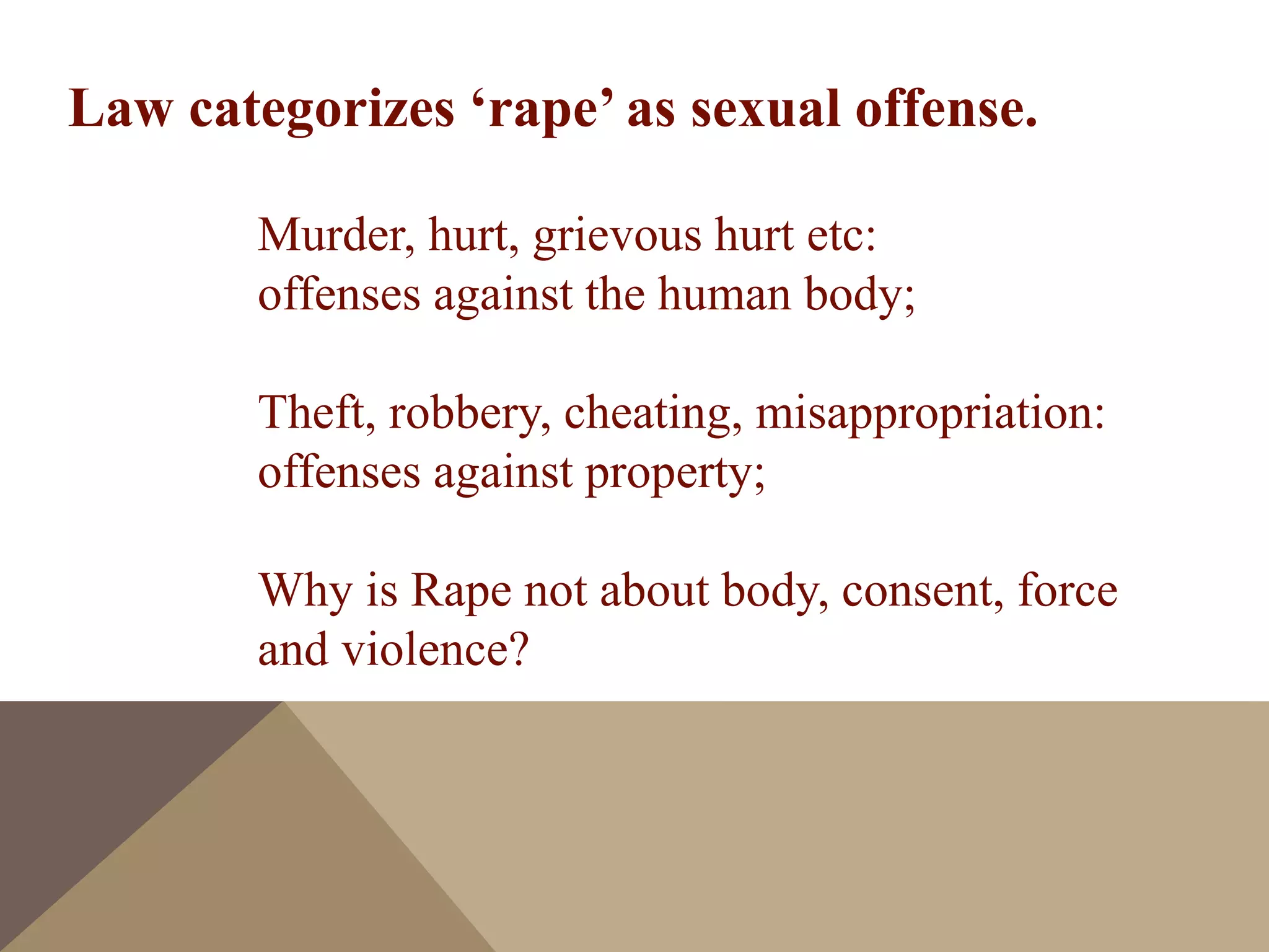Law categorizes ‘rape’ as sexual offense.
Murder, hurt, grievous hurt etc:
offenses against the human body;
Theft, robbery, cheating, misappropriation:
offenses against property;
Why is Rape not about body, consent, force
and violence?
 
