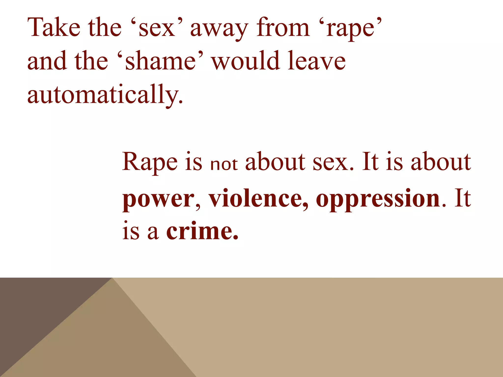 Take the ‘sex’ away from ‘rape’
and the ‘shame’ would leave
automatically.
Rape is not about sex. It is about
power, violence, oppression. It
is a crime.
 