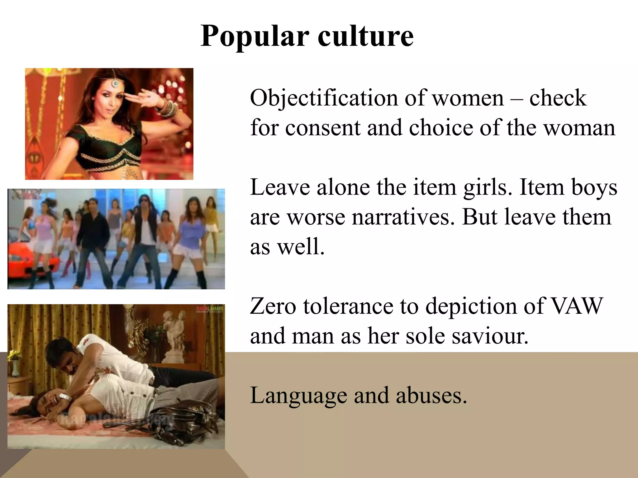 Popular culture
Objectification of women – check
for consent and choice of the woman
Leave alone the item girls. Item boys
are worse narratives. But leave them
as well.
Zero tolerance to depiction of VAW
and man as her sole saviour.
Language and abuses.
 