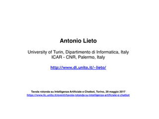Antonio Lieto
University of Turin, Dipartimento di Informatica, Italy
ICAR - CNR, Palermo, Italy
http://www.di.unito.it/~lieto/
Tavola rotonda su Intelligenza Artificiale e Chatbot, Torino, 29 maggio 2017
https://www.llc.unito.it/eventi/tavola-rotonda-su-intelligenza-artificiale-e-chatbot
 