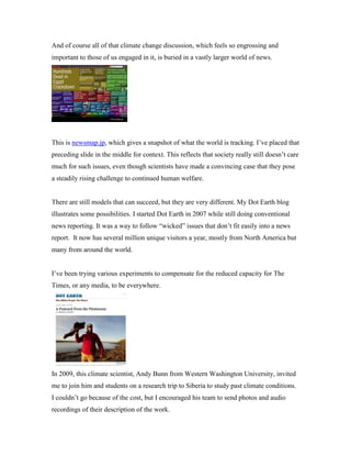 And of course all of that climate change discussion, which feels so engrossing and
important to those of us engaged in it, is buried in a vastly larger world of news.

Newsmap.jp

This is newsmap.jp, which gives a snapshot of what the world is tracking. I’ve placed that
preceding slide in the middle for context. This reflects that society really still doesn’t care
much for such issues, even though scientists have made a convincing case that they pose
a steadily rising challenge to continued human welfare.

There are still models that can succeed, but they are very different. My Dot Earth blog
illustrates some possibilities. I started Dot Earth in 2007 while still doing conventional
news reporting. It was a way to follow “wicked” issues that don’t fit easily into a news
report. It now has several million unique visitors a year, mostly from North America but
many from around the world.
I’ve been trying various experiments to compensate for the reduced capacity for The
Times, or any media, to be everywhere.

In 2009, this climate scientist, Andy Bunn from Western Washington University, invited
me to join him and students on a research trip to Siberia to study past climate conditions.
I couldn’t go because of the cost, but I encouraged his team to send photos and audio
recordings of their description of the work.

 