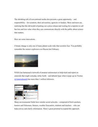 The shrinking role of conventional media also presents a great opportunity – and
responsibility – for scientists, their universities, agencies or funders. More and more are
realizing that the old model of putting out a press release and waiting for a reporter to call
has less and less value when they can communicate directly with the public about science
that matters.

Here are some innovations.

Climate change is only one of many planet-scale risks that societies face. You probably
remember the meteor explosion over Russia last February.

NASA has harnessed a network of amateur astronomers to help track and report on
asteroids that might someday strike Earth – and debunk hype when it pops up on Twitter.
@Asteroidwatch has more than 1 million followers.

Many environmental fields have similar social networks – composed of bird watchers,
hunters and fishermen, farmers, weather forecasters, students and teachers – who can
help convey and clarify information. There’s great potential to expand this approach.

 