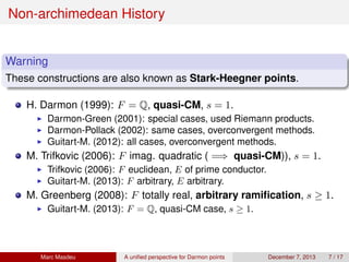 Non-archimedean History
Warning
These constructions are also known as Stark-Heegner points.
H. Darmon (1999): F = Q, quasi-CM, s = 1.
Darmon-Green (2001): special cases, used Riemann products.
Darmon-Pollack (2002): same cases, overconvergent methods.
Guitart-M. (2012): all cases, overconvergent methods.
M. Trifkovic (2006): F imag. quadratic ( =⇒ quasi-CM)), s = 1.
Trifkovic (2006): F euclidean, E of prime conductor.
Guitart-M. (2013): F arbitrary, E arbitrary.
M. Greenberg (2008): F totally real, arbitrary ramiﬁcation, s ≥ 1.
Guitart-M. (2013): F = Q, quasi-CM case, s ≥ 1.
Marc Masdeu A uniﬁed perspective for Darmon points December 7, 2013 7 / 17
 