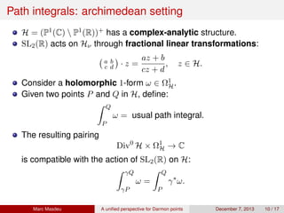 Path integrals: archimedean setting
H = (P1(C)  P1(R))+ has a complex-analytic structure.
SL2(R) acts on Hν through fractional linear transformations:
a b
c d · z =
az + b
cz + d
, z ∈ H.
Consider a holomorphic 1-form ω ∈ Ω1
H.
Given two points P and Q in H, deﬁne:
Q
P
ω = usual path integral.
The resulting pairing
Div0
H × Ω1
H → C
is compatible with the action of SL2(R) on H:
γQ
γP
ω =
Q
P
γ∗
ω.
Marc Masdeu A uniﬁed perspective for Darmon points December 7, 2013 10 / 17
 