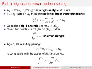 Path integrals: non-archimedean setting
Hp = P1(Kp)  P1(Fp) has a rigid-analytic structure.
SL2(Fp) acts on Hp through fractional linear transformations:
a b
c d · z =
az + b
cz + d
, z ∈ Hp.
Consider a rigid-analytic 1-form ω ∈ Ω1
Hp
.
Given two points P and Q in Hp(Kp), deﬁne:
Q
P
ω = Coleman integral.
Again, the resulting pairing:
Div0
Hp × Ω1
Hp
→ Kp,
is compatible with the action of SL2(Fp) on Hp:
γQ
γP
ω =
Q
P
γ∗
ω.
Marc Masdeu A uniﬁed perspective for Darmon points December 7, 2013 11 / 17
 